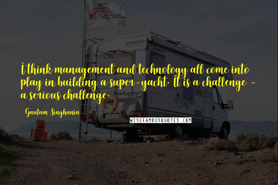 Gautam Singhania Quotes: I think management and technology all come into play in building a super-yacht. It is a challenge - a serious challenge.