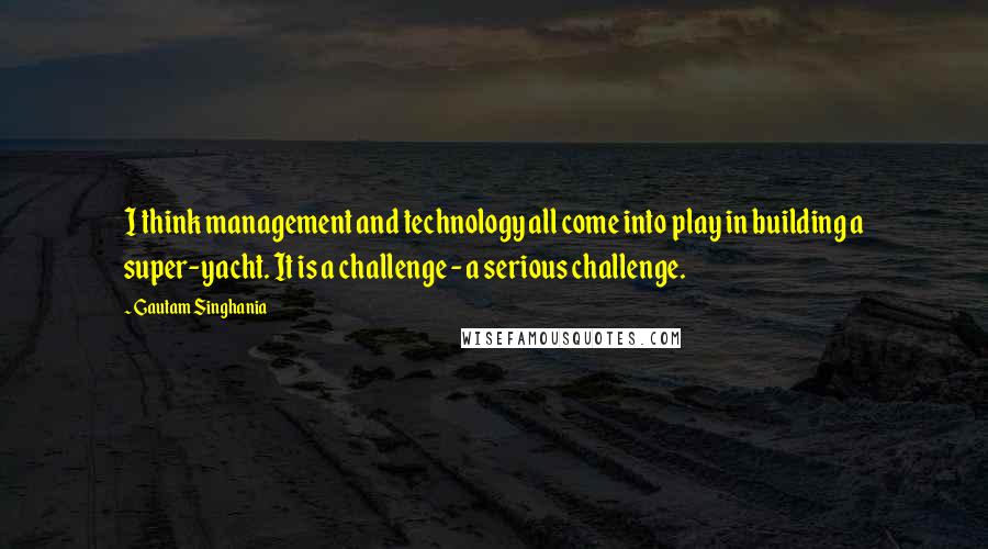 Gautam Singhania Quotes: I think management and technology all come into play in building a super-yacht. It is a challenge - a serious challenge.