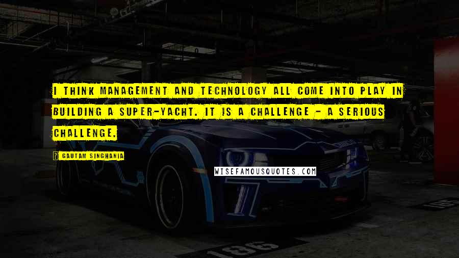 Gautam Singhania Quotes: I think management and technology all come into play in building a super-yacht. It is a challenge - a serious challenge.