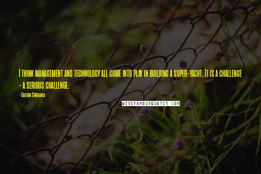 Gautam Singhania Quotes: I think management and technology all come into play in building a super-yacht. It is a challenge - a serious challenge.