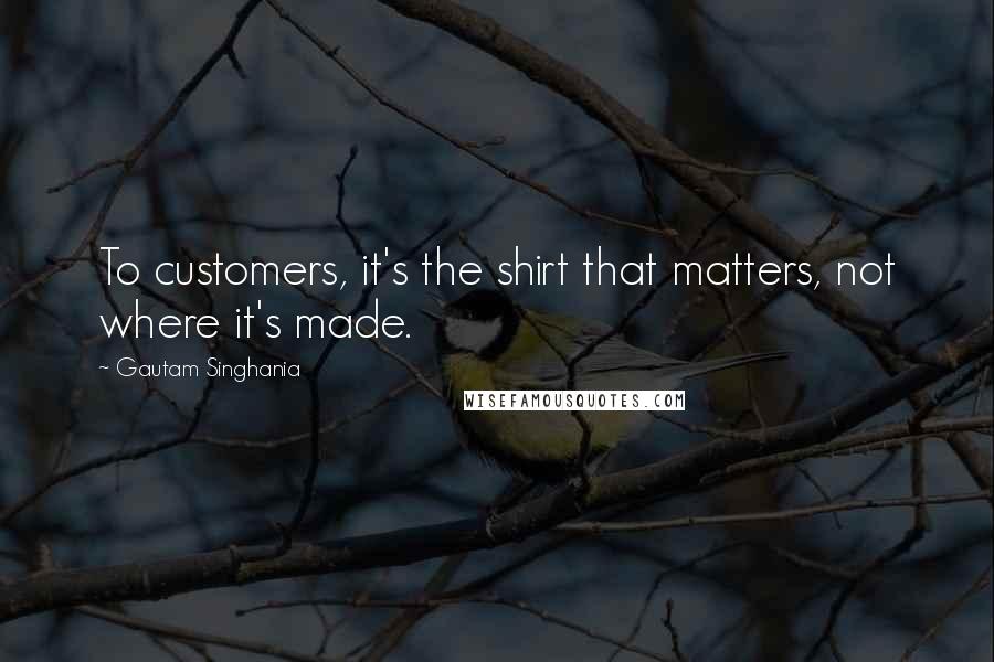 Gautam Singhania Quotes: To customers, it's the shirt that matters, not where it's made.