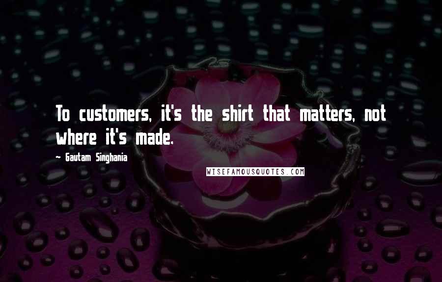 Gautam Singhania Quotes: To customers, it's the shirt that matters, not where it's made.