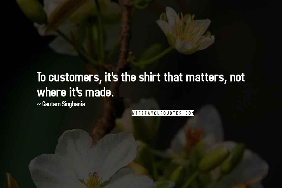 Gautam Singhania Quotes: To customers, it's the shirt that matters, not where it's made.