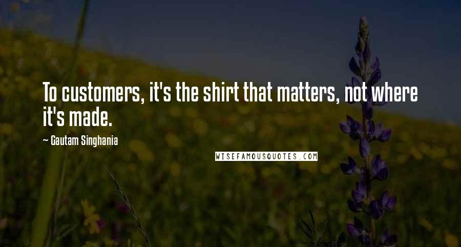 Gautam Singhania Quotes: To customers, it's the shirt that matters, not where it's made.