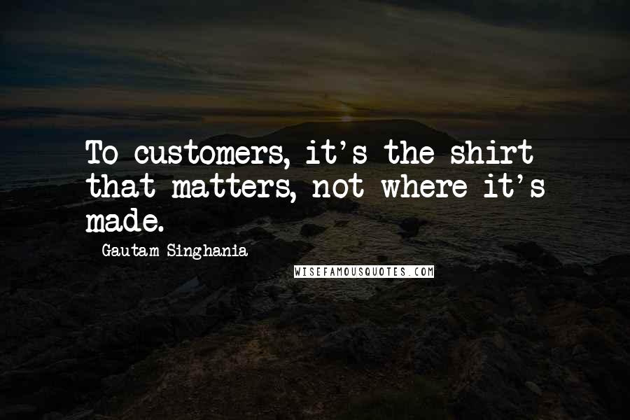 Gautam Singhania Quotes: To customers, it's the shirt that matters, not where it's made.