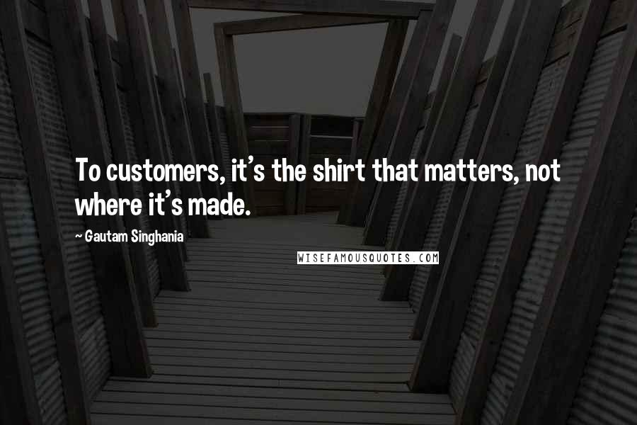 Gautam Singhania Quotes: To customers, it's the shirt that matters, not where it's made.