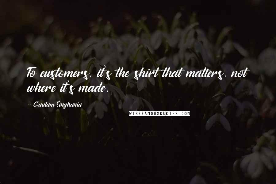 Gautam Singhania Quotes: To customers, it's the shirt that matters, not where it's made.