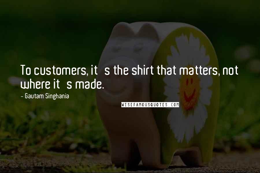 Gautam Singhania Quotes: To customers, it's the shirt that matters, not where it's made.