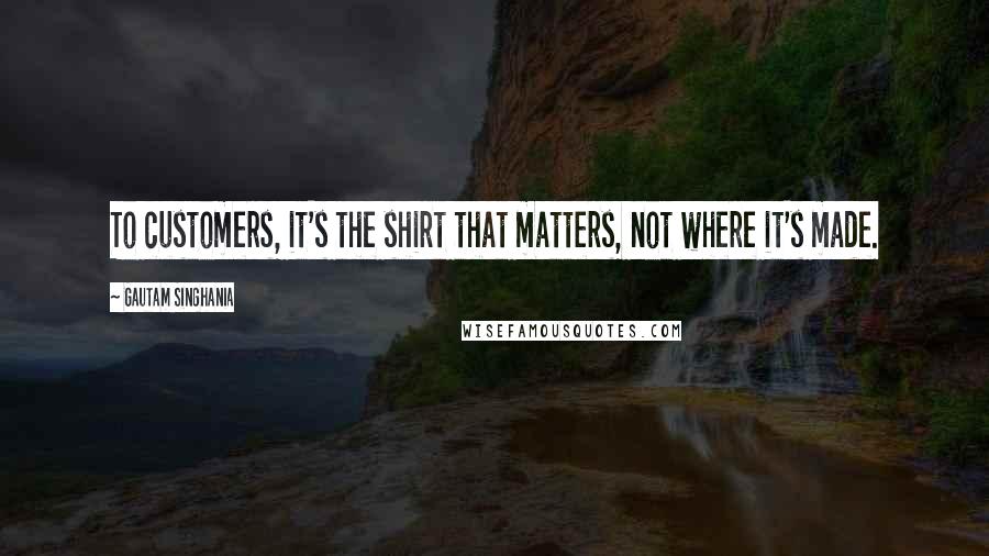 Gautam Singhania Quotes: To customers, it's the shirt that matters, not where it's made.