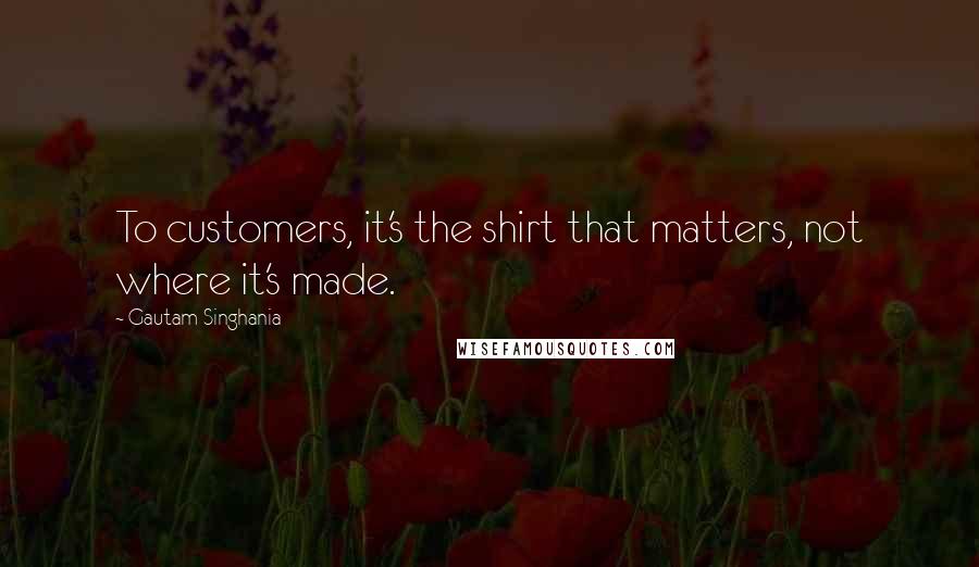 Gautam Singhania Quotes: To customers, it's the shirt that matters, not where it's made.