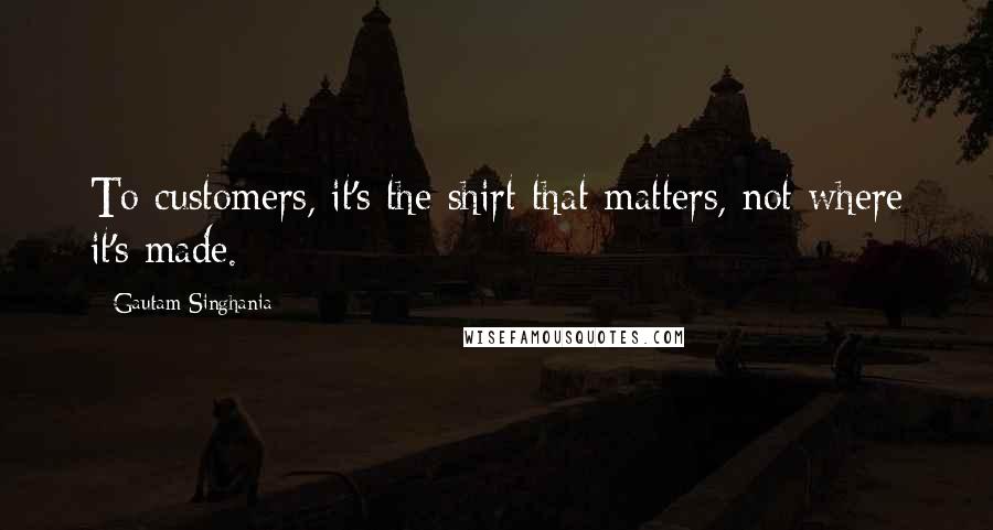 Gautam Singhania Quotes: To customers, it's the shirt that matters, not where it's made.