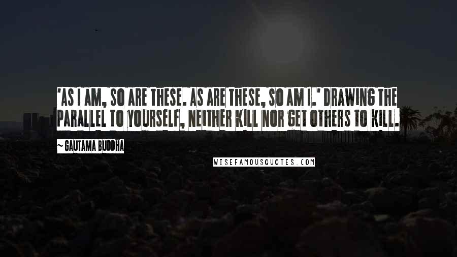 Gautama Buddha Quotes: 'As I am, so are these. As are these, so am I.' Drawing the parallel to yourself, neither kill nor get others to kill.