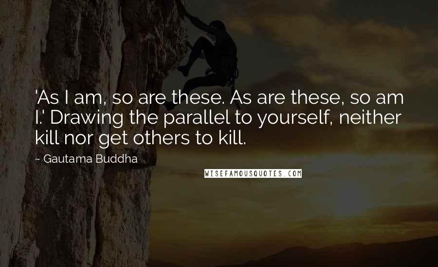 Gautama Buddha Quotes: 'As I am, so are these. As are these, so am I.' Drawing the parallel to yourself, neither kill nor get others to kill.