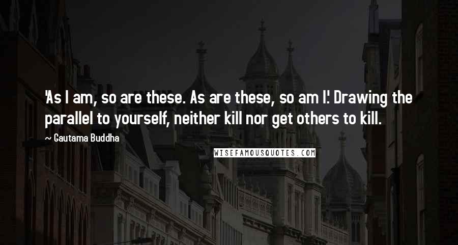 Gautama Buddha Quotes: 'As I am, so are these. As are these, so am I.' Drawing the parallel to yourself, neither kill nor get others to kill.