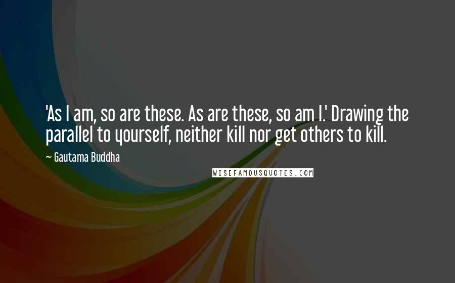 Gautama Buddha Quotes: 'As I am, so are these. As are these, so am I.' Drawing the parallel to yourself, neither kill nor get others to kill.