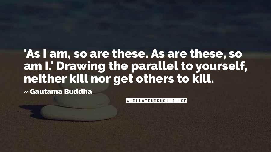 Gautama Buddha Quotes: 'As I am, so are these. As are these, so am I.' Drawing the parallel to yourself, neither kill nor get others to kill.