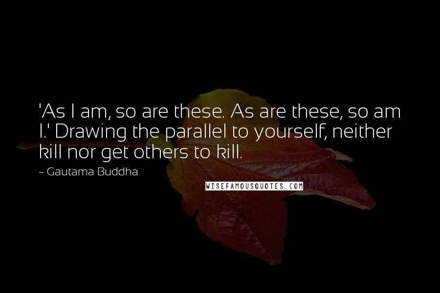 Gautama Buddha Quotes: 'As I am, so are these. As are these, so am I.' Drawing the parallel to yourself, neither kill nor get others to kill.