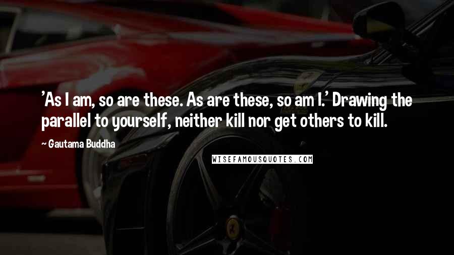 Gautama Buddha Quotes: 'As I am, so are these. As are these, so am I.' Drawing the parallel to yourself, neither kill nor get others to kill.