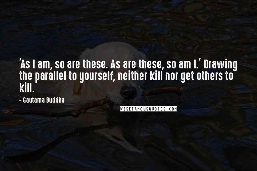 Gautama Buddha Quotes: 'As I am, so are these. As are these, so am I.' Drawing the parallel to yourself, neither kill nor get others to kill.