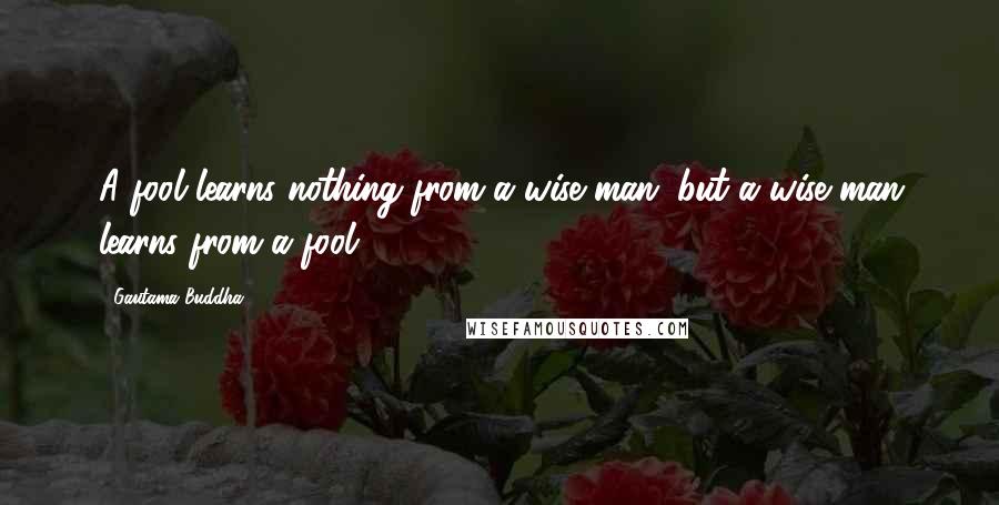 Gautama Buddha Quotes: A fool learns nothing from a wise man; but a wise man learns from a fool.