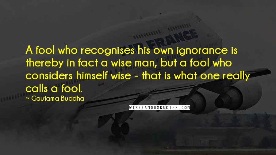 Gautama Buddha Quotes: A fool who recognises his own ignorance is thereby in fact a wise man, but a fool who considers himself wise - that is what one really calls a fool.