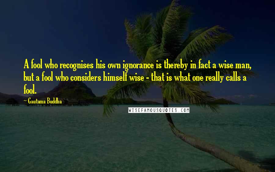Gautama Buddha Quotes: A fool who recognises his own ignorance is thereby in fact a wise man, but a fool who considers himself wise - that is what one really calls a fool.