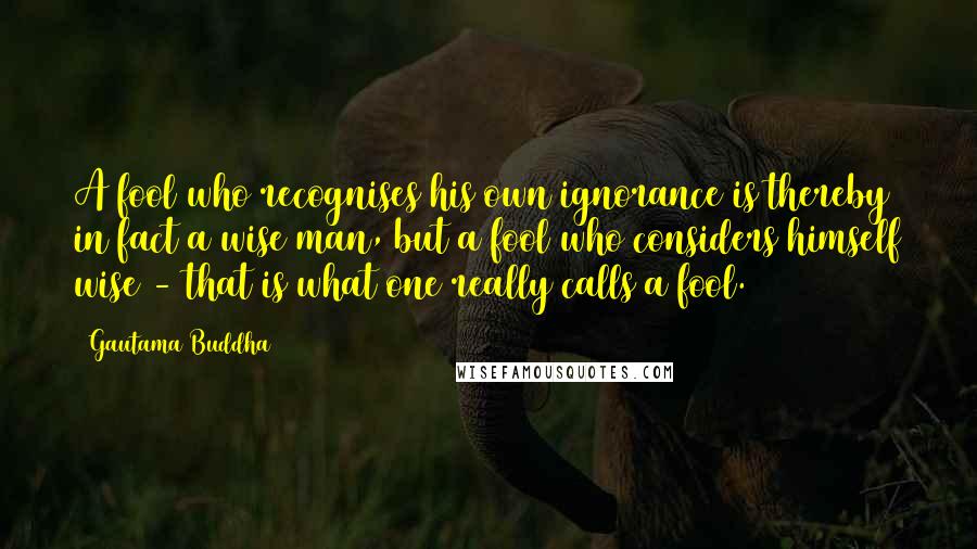 Gautama Buddha Quotes: A fool who recognises his own ignorance is thereby in fact a wise man, but a fool who considers himself wise - that is what one really calls a fool.