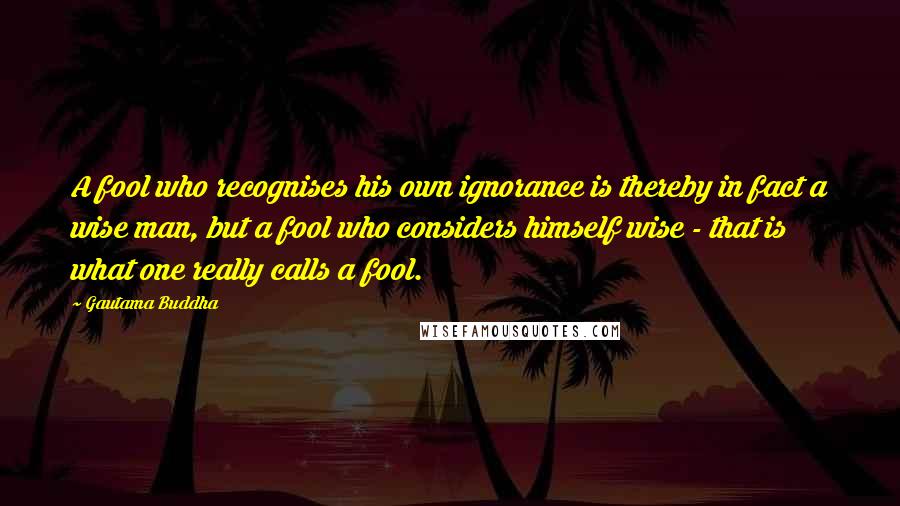 Gautama Buddha Quotes: A fool who recognises his own ignorance is thereby in fact a wise man, but a fool who considers himself wise - that is what one really calls a fool.