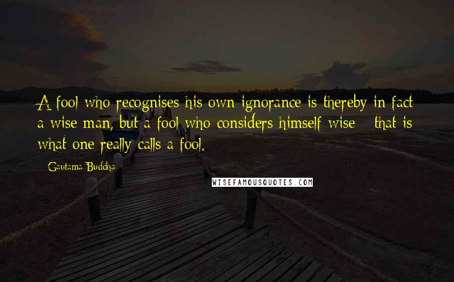 Gautama Buddha Quotes: A fool who recognises his own ignorance is thereby in fact a wise man, but a fool who considers himself wise - that is what one really calls a fool.