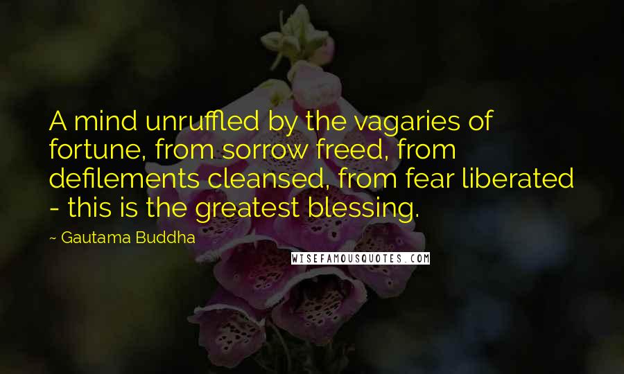 Gautama Buddha Quotes: A mind unruffled by the vagaries of fortune, from sorrow freed, from defilements cleansed, from fear liberated - this is the greatest blessing.