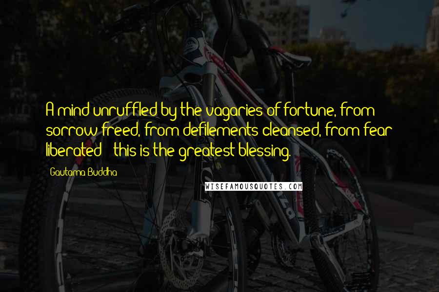 Gautama Buddha Quotes: A mind unruffled by the vagaries of fortune, from sorrow freed, from defilements cleansed, from fear liberated - this is the greatest blessing.
