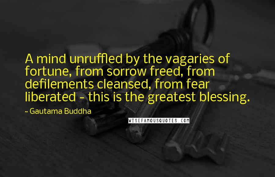 Gautama Buddha Quotes: A mind unruffled by the vagaries of fortune, from sorrow freed, from defilements cleansed, from fear liberated - this is the greatest blessing.