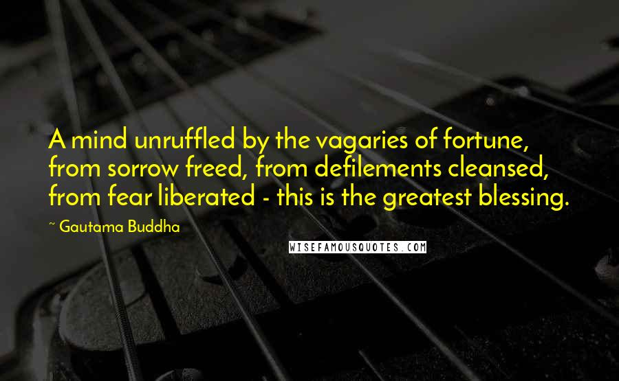 Gautama Buddha Quotes: A mind unruffled by the vagaries of fortune, from sorrow freed, from defilements cleansed, from fear liberated - this is the greatest blessing.