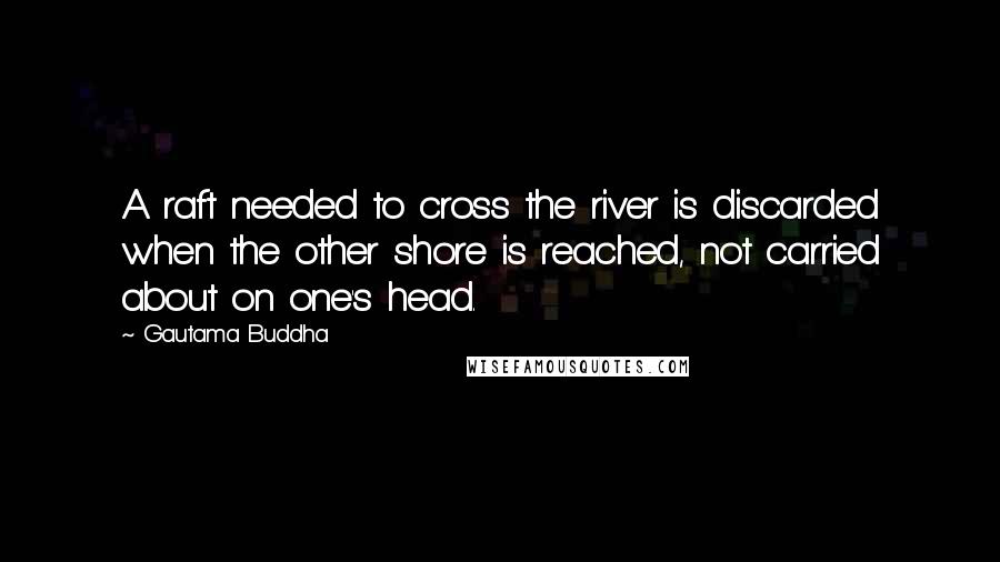 Gautama Buddha Quotes: A raft needed to cross the river is discarded when the other shore is reached, not carried about on one's head.