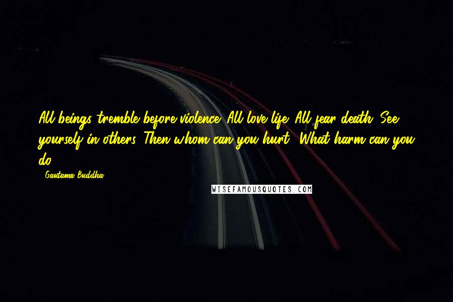 Gautama Buddha Quotes: All beings tremble before violence. All love life. All fear death. See yourself in others. Then whom can you hurt? What harm can you do?