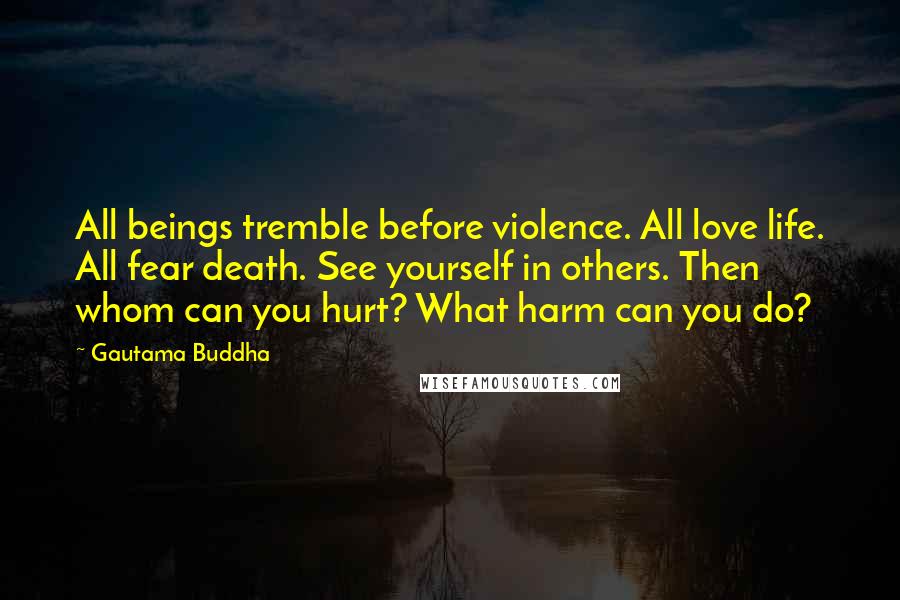 Gautama Buddha Quotes: All beings tremble before violence. All love life. All fear death. See yourself in others. Then whom can you hurt? What harm can you do?