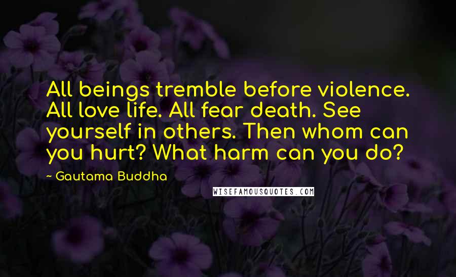 Gautama Buddha Quotes: All beings tremble before violence. All love life. All fear death. See yourself in others. Then whom can you hurt? What harm can you do?