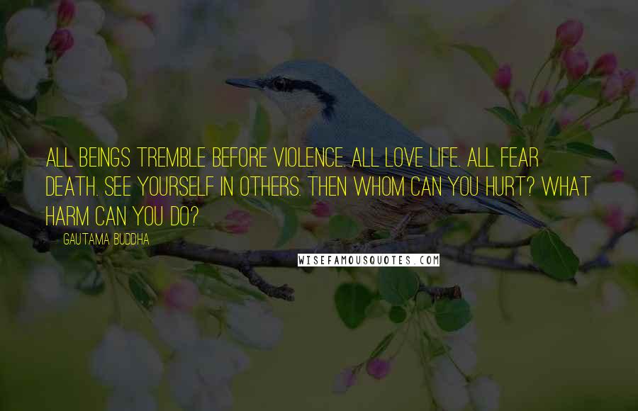Gautama Buddha Quotes: All beings tremble before violence. All love life. All fear death. See yourself in others. Then whom can you hurt? What harm can you do?