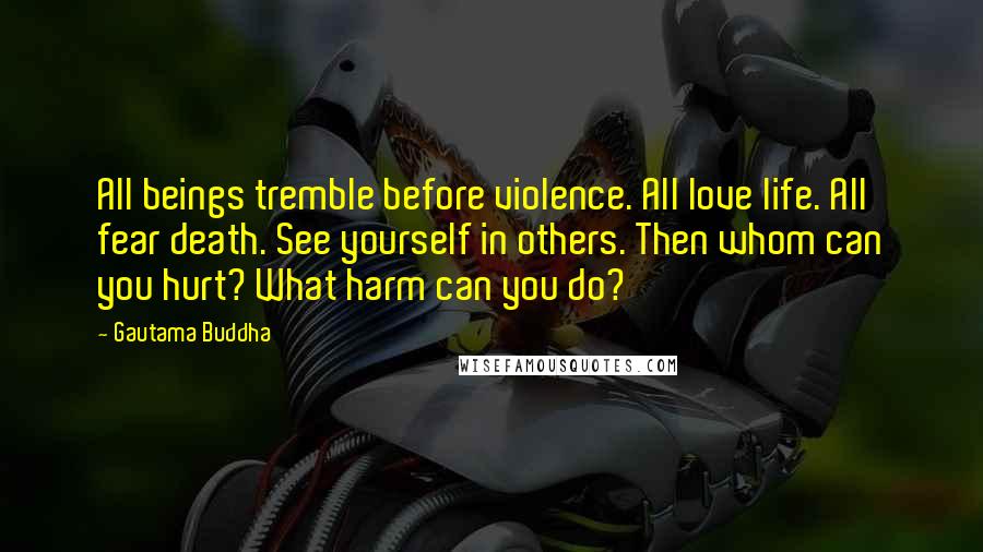 Gautama Buddha Quotes: All beings tremble before violence. All love life. All fear death. See yourself in others. Then whom can you hurt? What harm can you do?