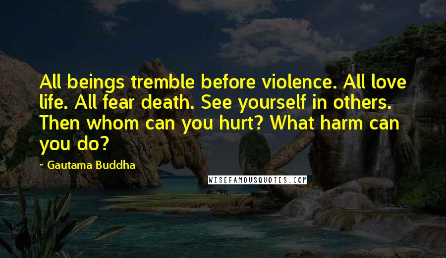 Gautama Buddha Quotes: All beings tremble before violence. All love life. All fear death. See yourself in others. Then whom can you hurt? What harm can you do?