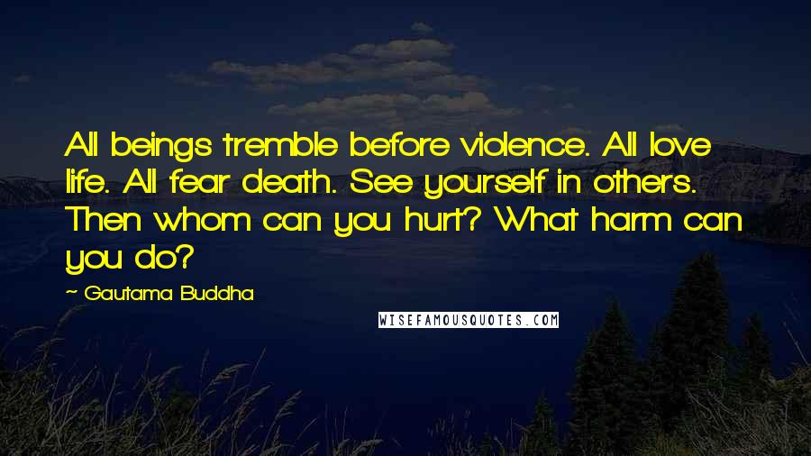 Gautama Buddha Quotes: All beings tremble before violence. All love life. All fear death. See yourself in others. Then whom can you hurt? What harm can you do?