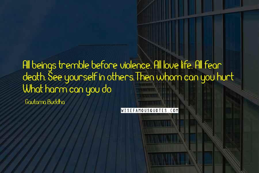 Gautama Buddha Quotes: All beings tremble before violence. All love life. All fear death. See yourself in others. Then whom can you hurt? What harm can you do?