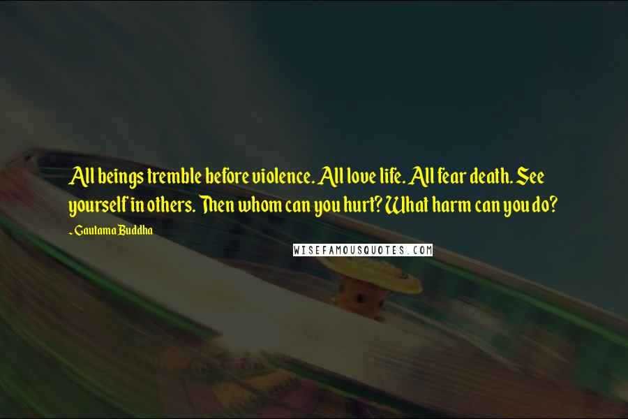 Gautama Buddha Quotes: All beings tremble before violence. All love life. All fear death. See yourself in others. Then whom can you hurt? What harm can you do?