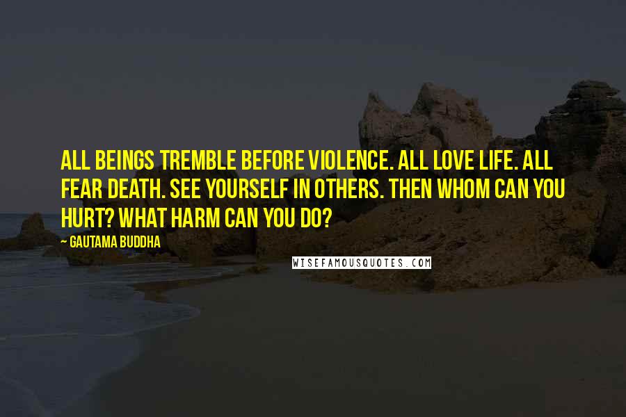 Gautama Buddha Quotes: All beings tremble before violence. All love life. All fear death. See yourself in others. Then whom can you hurt? What harm can you do?