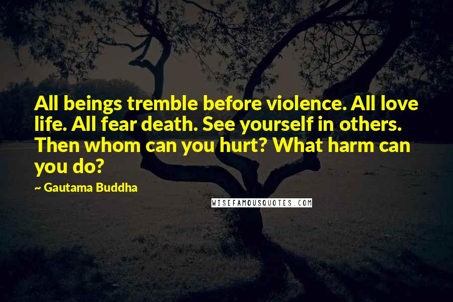 Gautama Buddha Quotes: All beings tremble before violence. All love life. All fear death. See yourself in others. Then whom can you hurt? What harm can you do?
