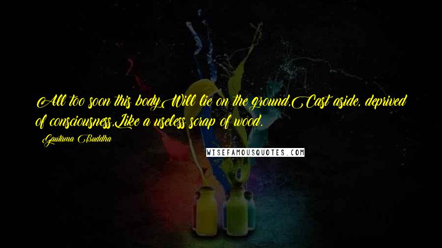 Gautama Buddha Quotes: All too soon this bodyWill lie on the ground,Cast aside, deprived of consciousness,Like a useless scrap of wood.