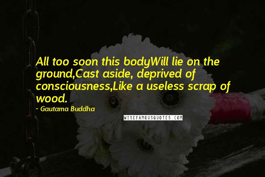 Gautama Buddha Quotes: All too soon this bodyWill lie on the ground,Cast aside, deprived of consciousness,Like a useless scrap of wood.