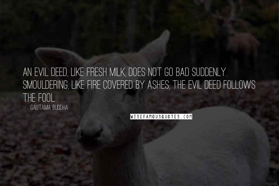 Gautama Buddha Quotes: An evil deed, like fresh milk, does not go bad suddenly. Smouldering, like fire covered by ashes, the evil deed follows the fool.