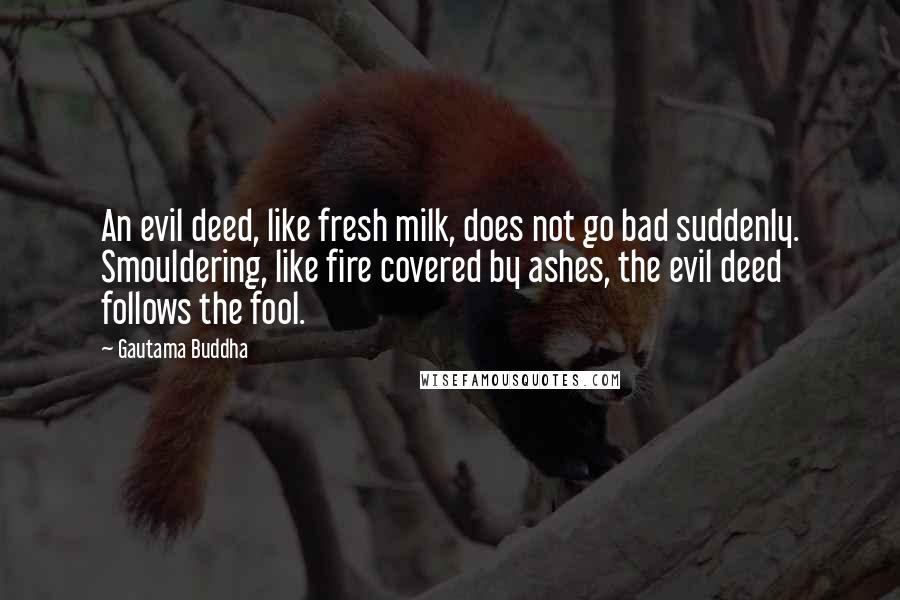 Gautama Buddha Quotes: An evil deed, like fresh milk, does not go bad suddenly. Smouldering, like fire covered by ashes, the evil deed follows the fool.