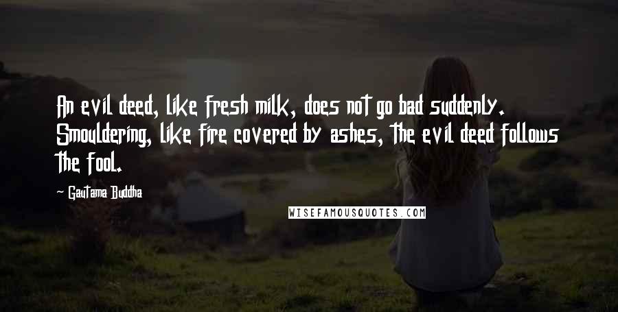 Gautama Buddha Quotes: An evil deed, like fresh milk, does not go bad suddenly. Smouldering, like fire covered by ashes, the evil deed follows the fool.